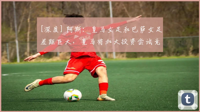 [深度] 阿斯：皇马女足和巴萨女足差距巨大，皇马将加大投资尝试竞争