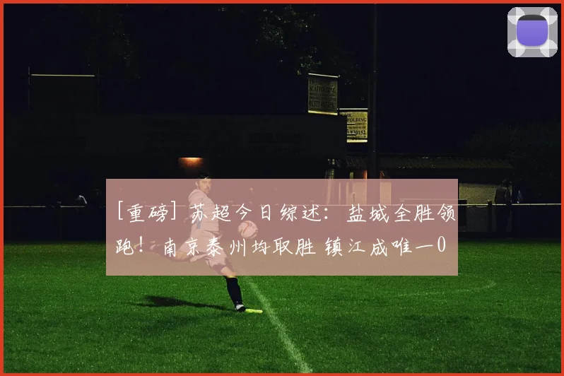 [重磅] 苏超今日综述：盐城全胜领跑！南京泰州均取胜 镇江成唯一0分球队